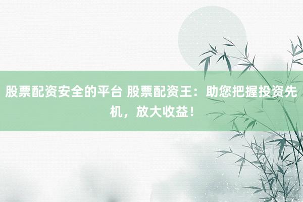 股票配资安全的平台 股票配资王：助您把握投资先机，放大收益！