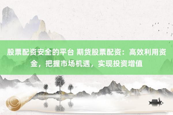 股票配资安全的平台 期货股票配资：高效利用资金，把握市场机遇，实现投资增值