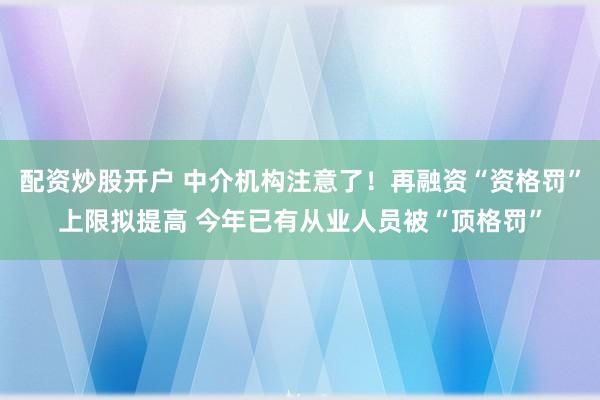 配资炒股开户 中介机构注意了！再融资“资格罚”上限拟提高 今年已有从业人员被“顶格罚”