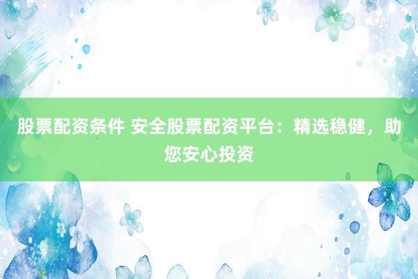 股票配资条件 安全股票配资平台：精选稳健，助您安心投资