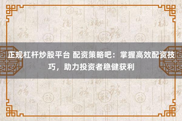正规杠杆炒股平台 配资策略吧：掌握高效配资技巧，助力投资者稳健获利