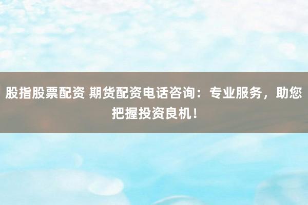 股指股票配资 期货配资电话咨询：专业服务，助您把握投资良机！