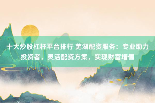 十大炒股杠杆平台排行 芜湖配资服务：专业助力投资者，灵活配资方案，实现财富增值