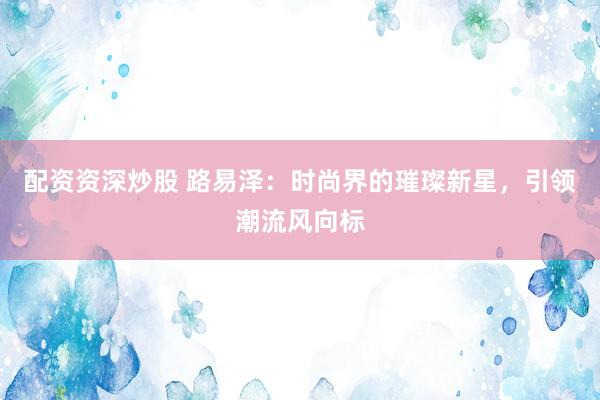 配资资深炒股 路易泽：时尚界的璀璨新星，引领潮流风向标