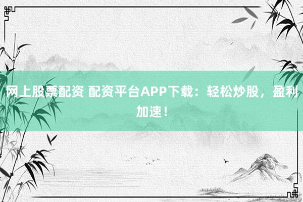 网上股票配资 配资平台APP下载：轻松炒股，盈利加速！