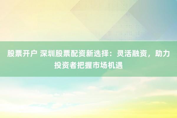 股票开户 深圳股票配资新选择：灵活融资，助力投资者把握市场机遇