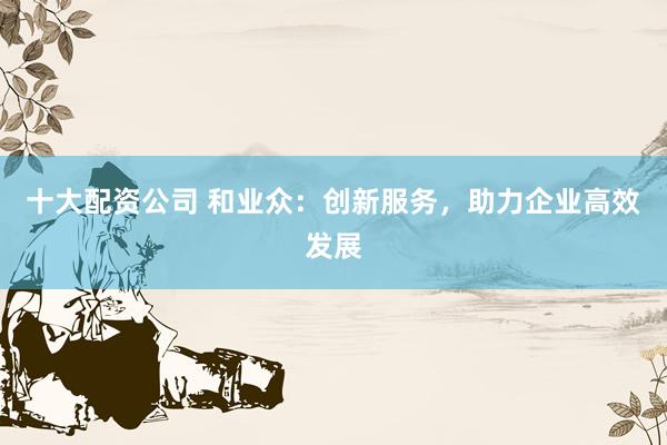 十大配资公司 和业众：创新服务，助力企业高效发展