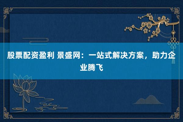股票配资盈利 景盛网：一站式解决方案，助力企业腾飞