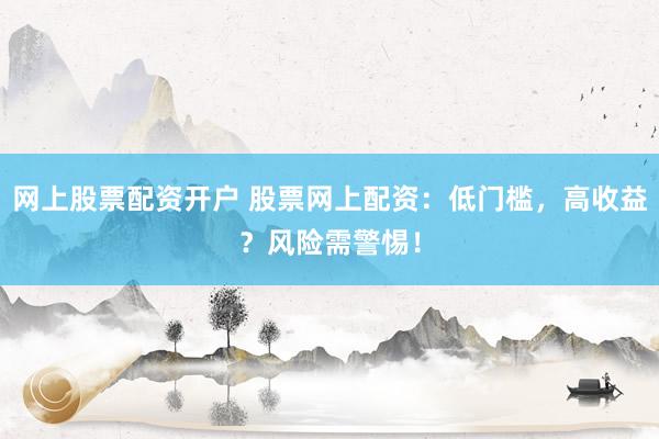 网上股票配资开户 股票网上配资：低门槛，高收益？风险需警惕！