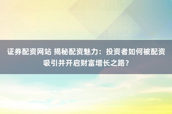 证券配资网站 揭秘配资魅力：投资者如何被配资吸引并开启财富增长之路？