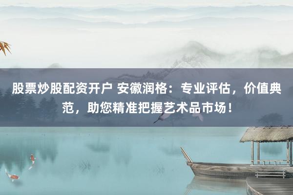 股票炒股配资开户 安徽润格：专业评估，价值典范，助您精准把握艺术品市场！