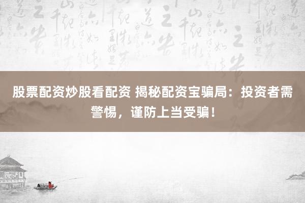 股票配资炒股看配资 揭秘配资宝骗局：投资者需警惕，谨防上当受骗！