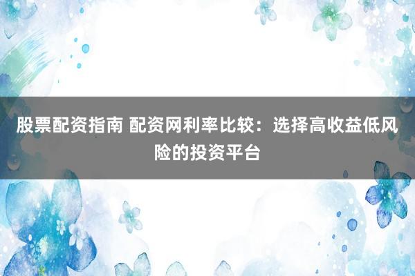 股票配资指南 配资网利率比较：选择高收益低风险的投资平台