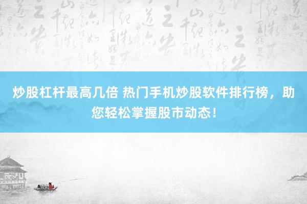 炒股杠杆最高几倍 热门手机炒股软件排行榜，助您轻松掌握股市动态！