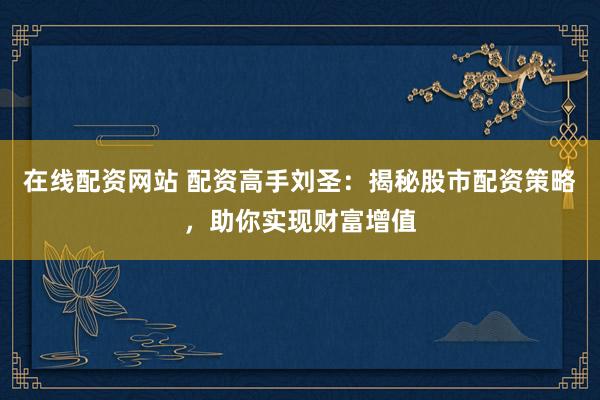 在线配资网站 配资高手刘圣：揭秘股市配资策略，助你实现财富增值