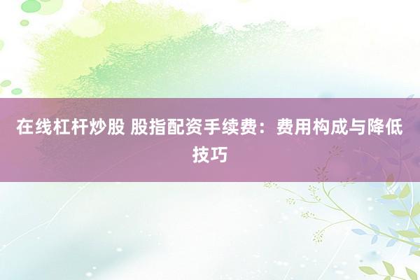 在线杠杆炒股 股指配资手续费：费用构成与降低技巧