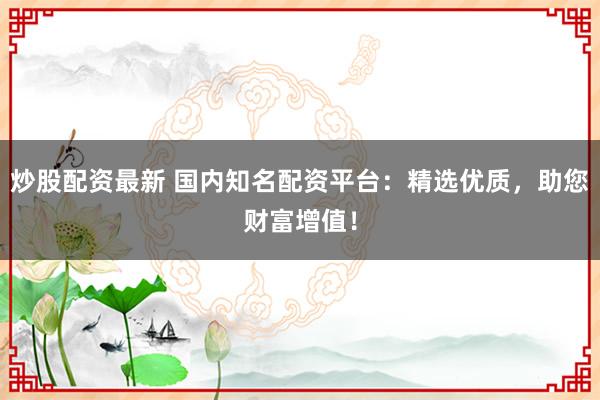 炒股配资最新 国内知名配资平台：精选优质，助您财富增值！