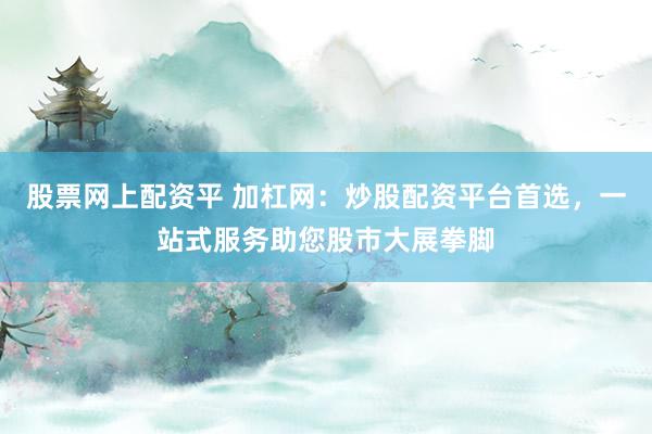 股票网上配资平 加杠网：炒股配资平台首选，一站式服务助您股市大展拳脚