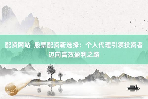 配资网站  股票配资新选择：个人代理引领投资者迈向高效盈利之路