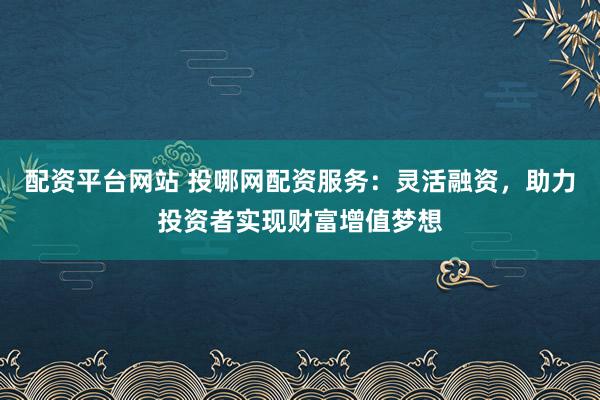 配资平台网站 投哪网配资服务：灵活融资，助力投资者实现财富增值梦想