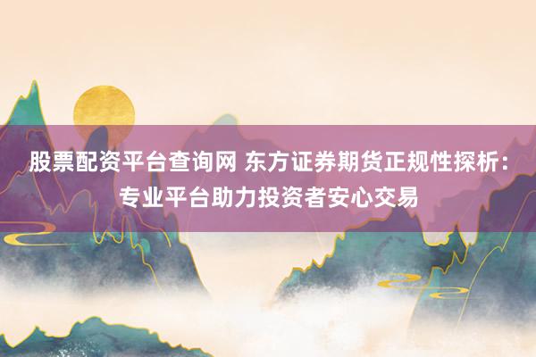 股票配资平台查询网 东方证券期货正规性探析：专业平台助力投资者安心交易