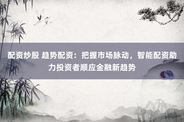 配资炒股 趋势配资：把握市场脉动，智能配资助力投资者顺应金融新趋势