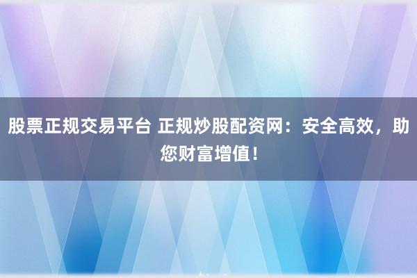 股票正规交易平台 正规炒股配资网：安全高效，助您财富增值！